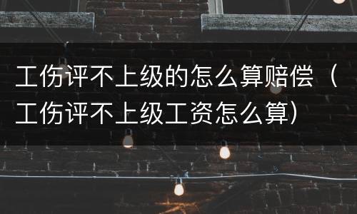 工伤评不上级的怎么算赔偿（工伤评不上级工资怎么算）