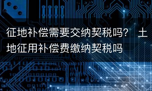 征地补偿需要交纳契税吗？ 土地征用补偿费缴纳契税吗
