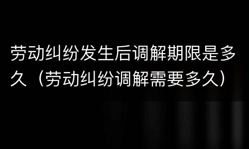 劳动纠纷发生后调解期限是多久（劳动纠纷调解需要多久）