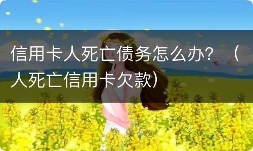 信用卡人死亡债务怎么办？（人死亡信用卡欠款）