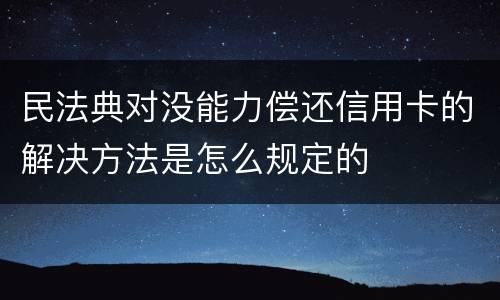 民法典对没能力偿还信用卡的解决方法是怎么规定的
