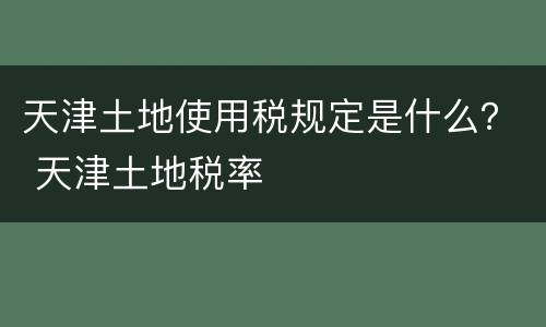 天津土地使用税规定是什么？ 天津土地税率