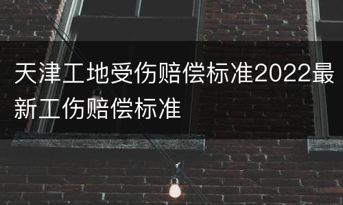 天津工地受伤赔偿标准2022最新工伤赔偿标准