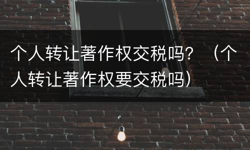 个人转让著作权交税吗？（个人转让著作权要交税吗）