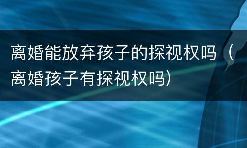 离婚能放弃孩子的探视权吗（离婚孩子有探视权吗）