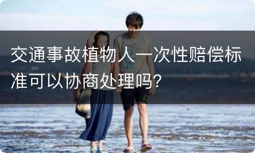 交通事故植物人一次性赔偿标准可以协商处理吗？
