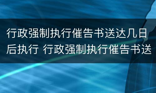 行政强制执行催告书送达几日后执行 行政强制执行催告书送达时间