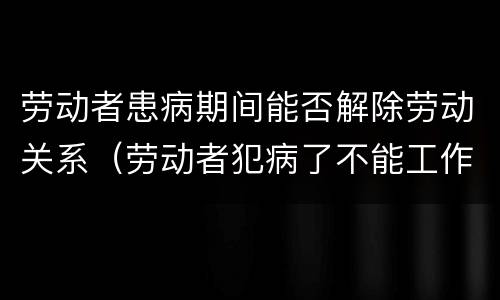 劳动者患病期间能否解除劳动关系（劳动者犯病了不能工作可以解除劳动合同吗）