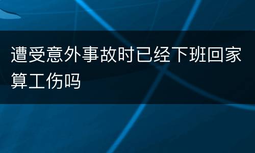 遭受意外事故时已经下班回家算工伤吗