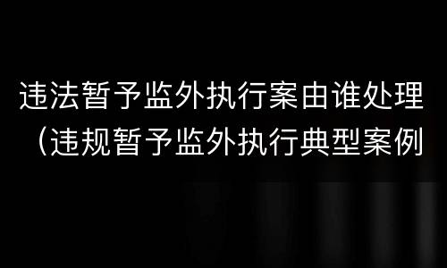 违法暂予监外执行案由谁处理（违规暂予监外执行典型案例）