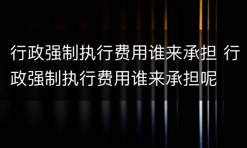 行政强制执行费用谁来承担 行政强制执行费用谁来承担呢