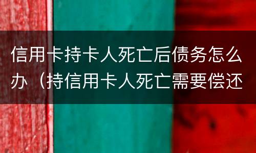 信用卡持卡人死亡后债务怎么办（持信用卡人死亡需要偿还吗）