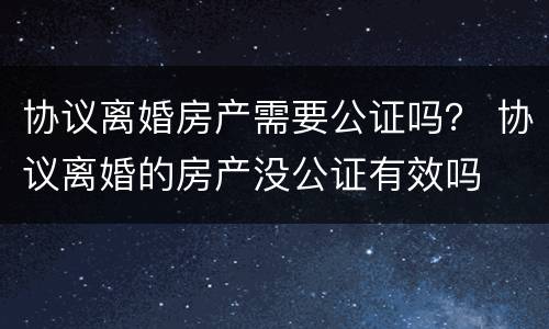 协议离婚房产需要公证吗？ 协议离婚的房产没公证有效吗