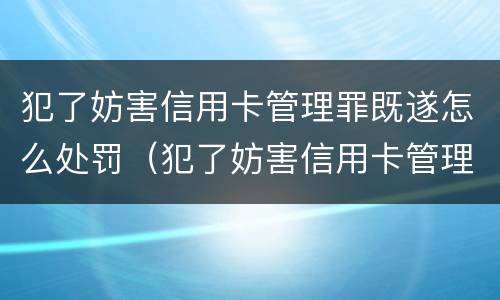 犯了妨害信用卡管理罪既遂怎么处罚（犯了妨害信用卡管理罪既遂怎么处罚呢）