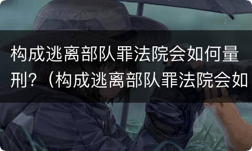 构成逃离部队罪法院会如何量刑?（构成逃离部队罪法院会如何量刑呢）