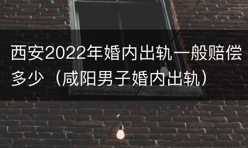 西安2022年婚内出轨一般赔偿多少（咸阳男子婚内出轨）