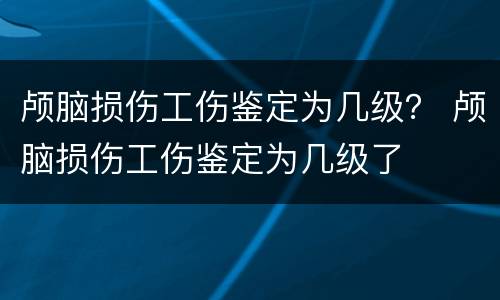 颅脑损伤工伤鉴定为几级？ 颅脑损伤工伤鉴定为几级了