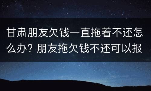 甘肃朋友欠钱一直拖着不还怎么办? 朋友拖欠钱不还可以报警吗
