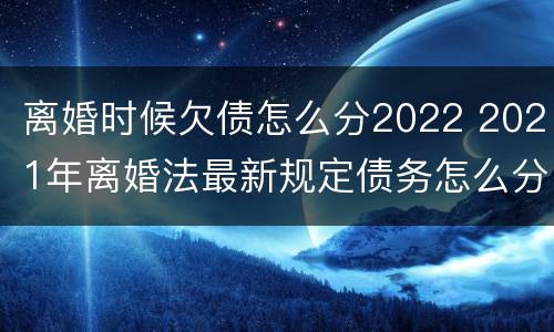 离婚时候欠债怎么分2022 2021年离婚法最新规定债务怎么分