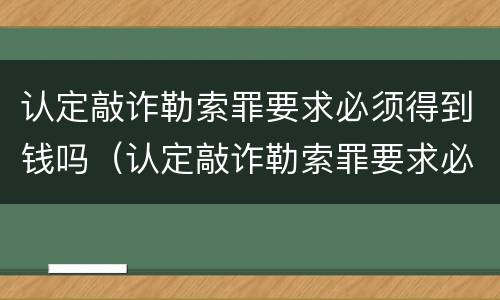 认定敲诈勒索罪要求必须得到钱吗（认定敲诈勒索罪要求必须得到钱吗知乎）