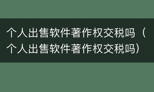 个人出售软件著作权交税吗（个人出售软件著作权交税吗）