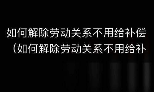 如何解除劳动关系不用给补偿（如何解除劳动关系不用给补偿金）