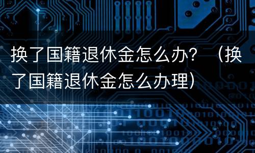 换了国籍退休金怎么办？（换了国籍退休金怎么办理）