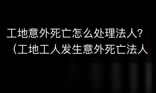 工地意外死亡怎么处理法人？（工地工人发生意外死亡法人要坐牢吗）