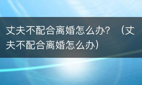 丈夫不配合离婚怎么办？（丈夫不配合离婚怎么办）