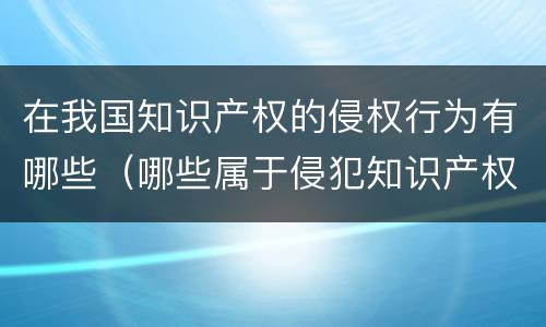 在我国知识产权的侵权行为有哪些（哪些属于侵犯知识产权的行为）