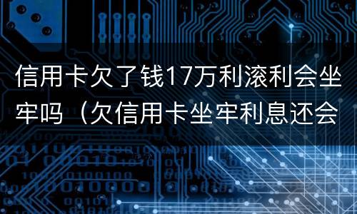 信用卡欠了钱17万利滚利会坐牢吗（欠信用卡坐牢利息还会涨吗）