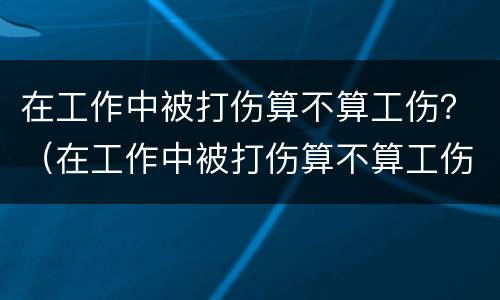 在工作中被打伤算不算工伤？（在工作中被打伤算不算工伤保险）