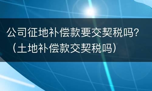公司征地补偿款要交契税吗？（土地补偿款交契税吗）