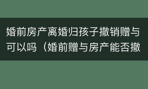 婚前房产离婚归孩子撤销赠与可以吗（婚前赠与房产能否撤销）