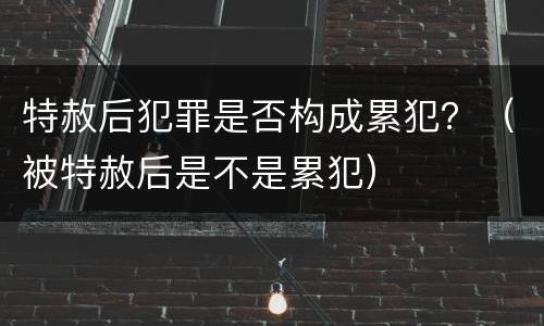 特赦后犯罪是否构成累犯？（被特赦后是不是累犯）