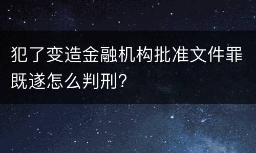 犯了变造金融机构批准文件罪既遂怎么判刑?