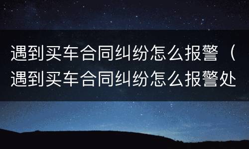 遇到买车合同纠纷怎么报警（遇到买车合同纠纷怎么报警处理）