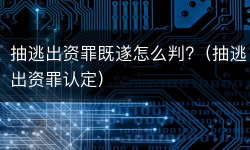 抽逃出资罪既遂怎么判?（抽逃出资罪认定）