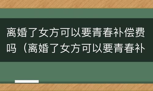 离婚了女方可以要青春补偿费吗（离婚了女方可以要青春补偿费吗）