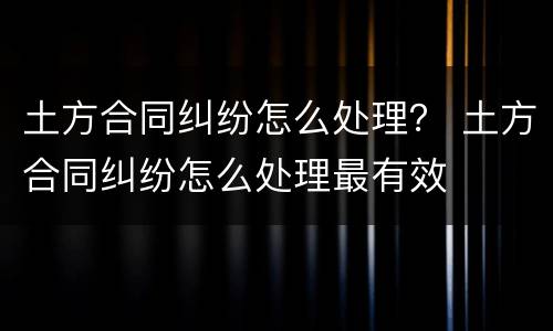 土方合同纠纷怎么处理？ 土方合同纠纷怎么处理最有效