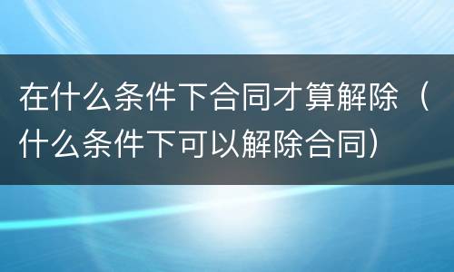 在什么条件下合同才算解除（什么条件下可以解除合同）