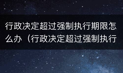 行政决定超过强制执行期限怎么办（行政决定超过强制执行期限怎么办理）