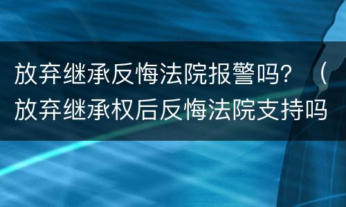 放弃继承反悔法院报警吗？（放弃继承权后反悔法院支持吗）