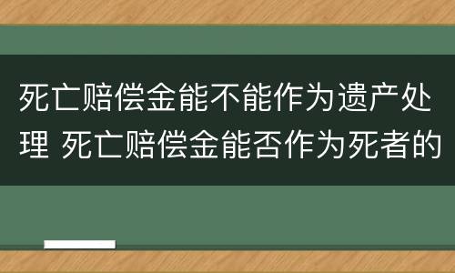 死亡赔偿金能不能作为遗产处理 死亡赔偿金能否作为死者的遗产继承