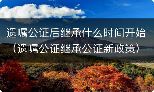 遗嘱公证后继承什么时间开始（遗嘱公证继承公证新政策）