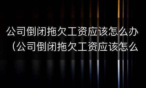 公司倒闭拖欠工资应该怎么办（公司倒闭拖欠工资应该怎么办呢）