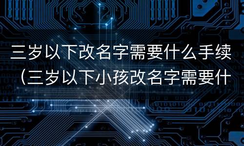 三岁以下改名字需要什么手续（三岁以下小孩改名字需要什么手续）