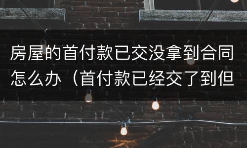 房屋的首付款已交没拿到合同怎么办（首付款已经交了到但房屋合同还没有）