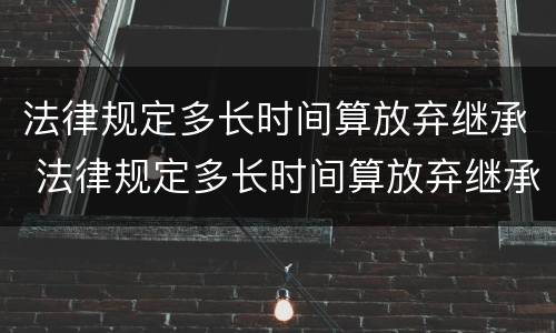 法律规定多长时间算放弃继承 法律规定多长时间算放弃继承了