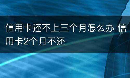 信用卡还不上三个月怎么办 信用卡2个月不还